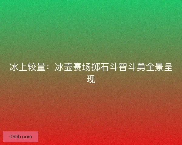 冰上较量：冰壶赛场掷石斗智斗勇全景呈现