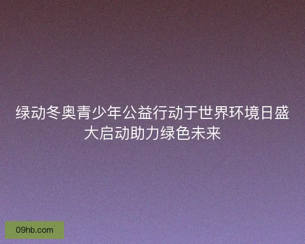 绿动冬奥青少年公益行动于世界环境日盛大启动助力绿色未来
