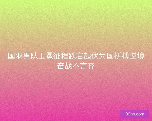 国羽男队卫冕征程跌宕起伏为国拼搏逆境奋战不言弃